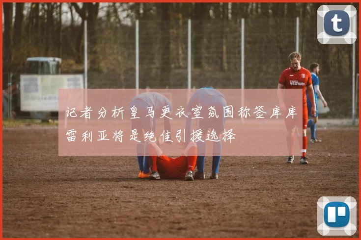 记者分析皇马更衣室氛围称签库库雷利亚将是绝佳引援选择