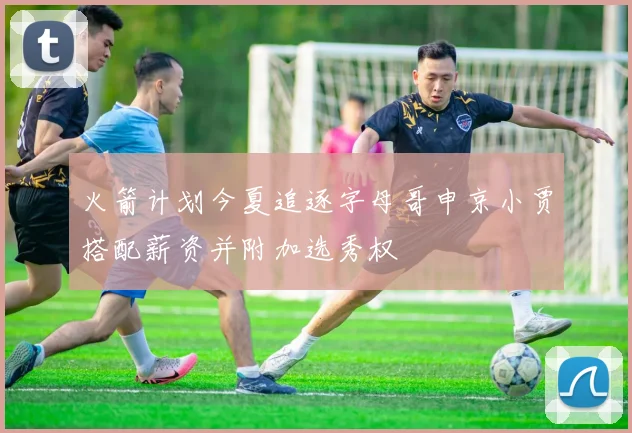 火箭计划今夏追逐字母哥申京小贾搭配薪资并附加选秀权