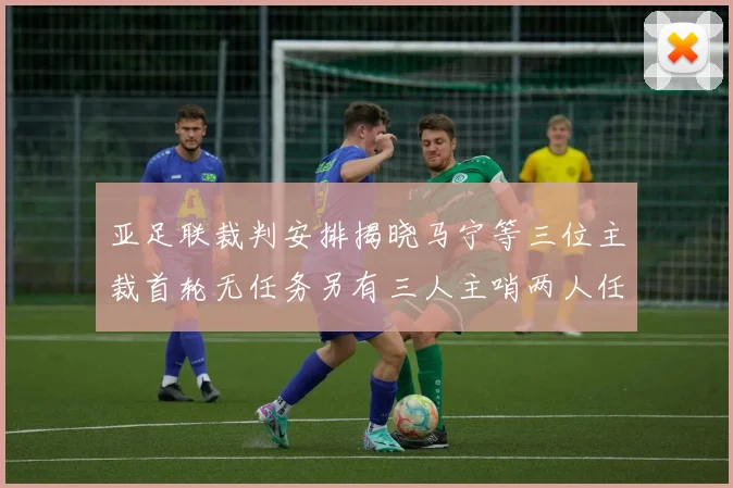 亚足联裁判安排揭晓马宁等三位主裁首轮无任务另有三人主哨两人任四官