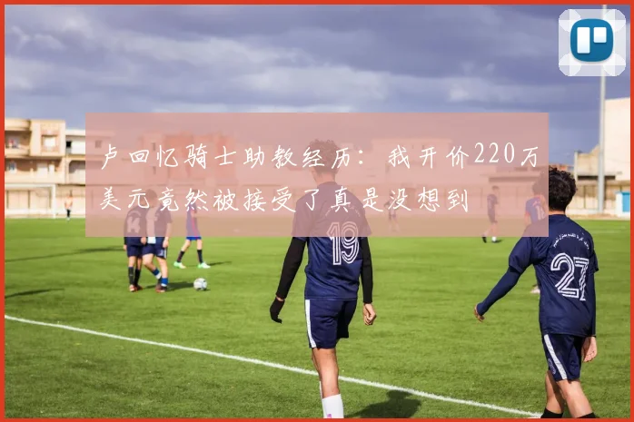 卢回忆骑士助教经历：我开价220万美元竟然被接受了真是没想到