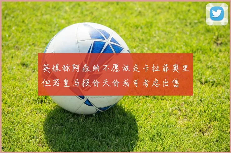 英媒称阿森纳不愿放走卡拉菲奥里但若皇马报价天价或可考虑出售