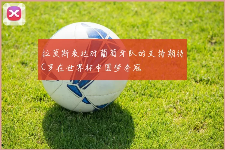 拉莫斯表达对葡萄牙队的支持期待C罗在世界杯中圆梦夺冠