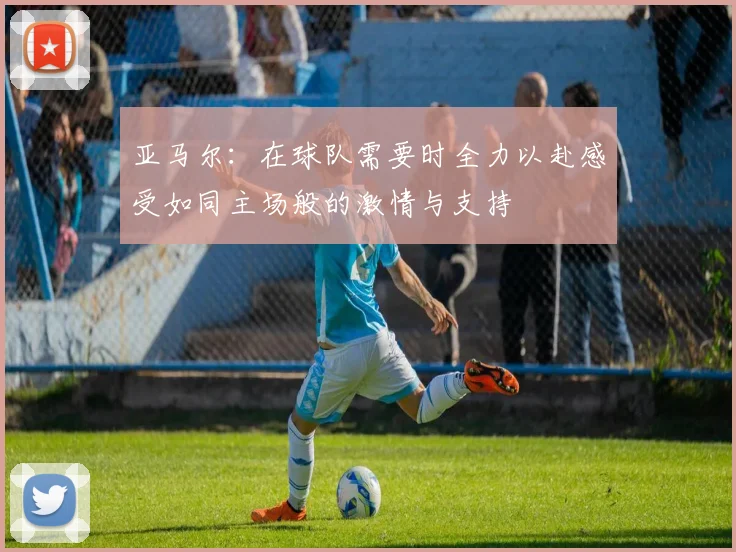 亚马尔：在球队需要时全力以赴感受如同主场般的激情与支持