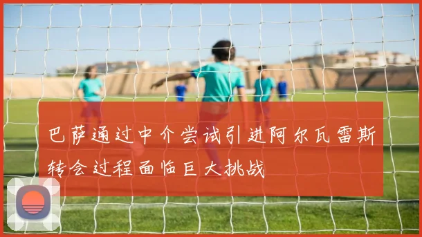 巴萨通过中介尝试引进阿尔瓦雷斯转会过程面临巨大挑战