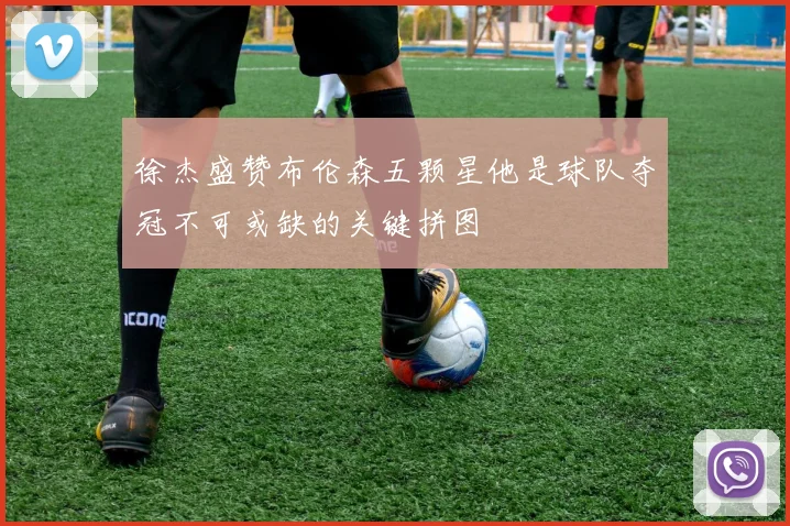 徐杰盛赞布伦森五颗星他是球队夺冠不可或缺的关键拼图