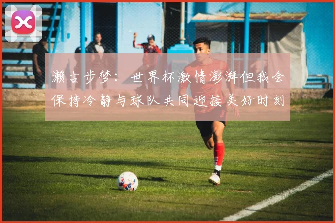 濑古步梦：世界杯激情澎湃但我会保持冷静与球队共同迎接美好时刻