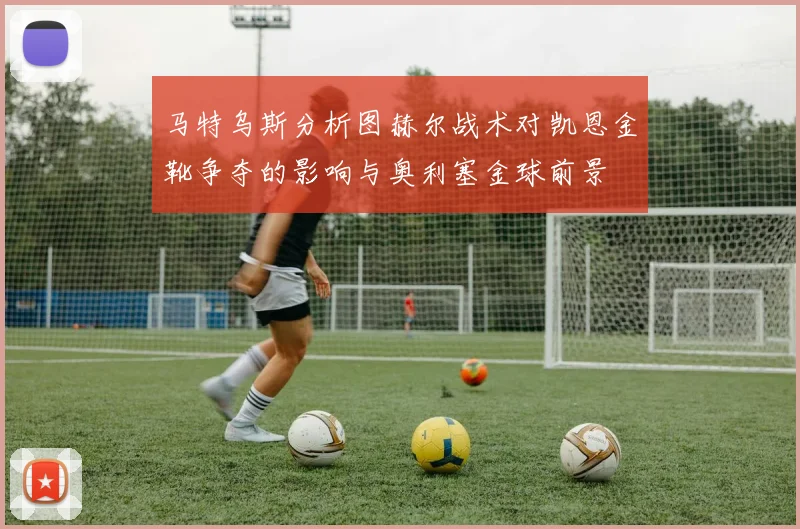 马特乌斯分析图赫尔战术对凯恩金靴争夺的影响与奥利塞金球前景