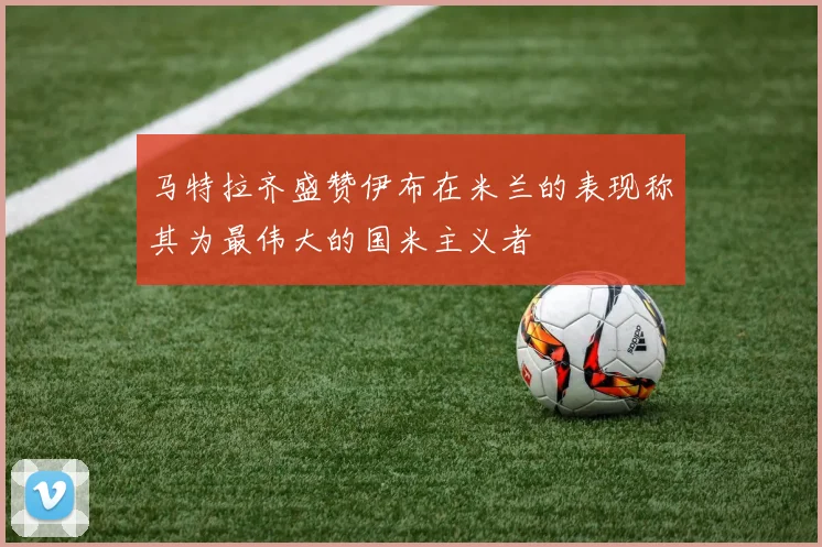 马特拉齐盛赞伊布在米兰的表现称其为最伟大的国米主义者