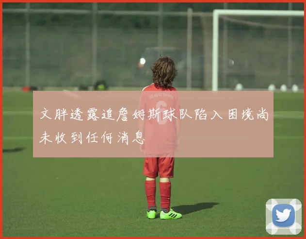 文胖透露追詹姆斯球队陷入困境尚未收到任何消息