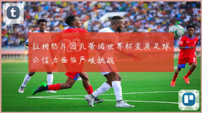 拉姆怒斥因凡蒂诺世界杯变质足球公信力面临严峻挑战