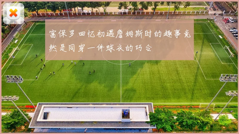 富保罗回忆初遇詹姆斯时的趣事竟然是同穿一件球衣的巧合