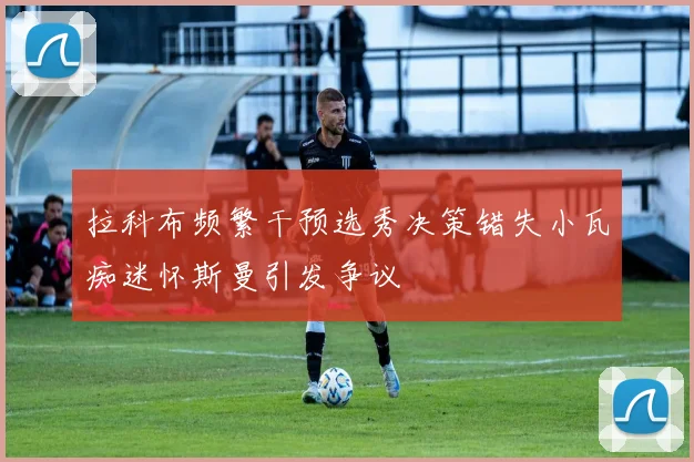 拉科布频繁干预选秀决策错失小瓦痴迷怀斯曼引发争议