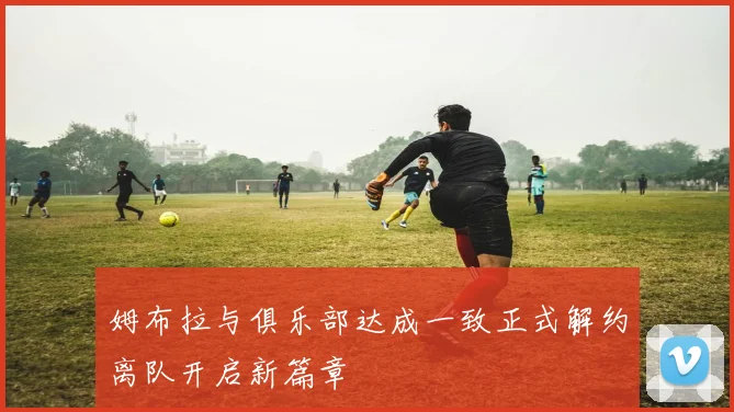姆布拉与俱乐部达成一致正式解约离队开启新篇章