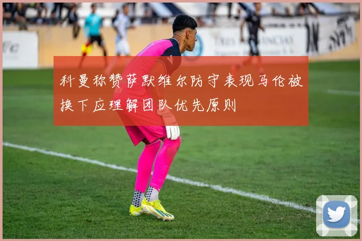 科曼称赞萨默维尔防守表现马伦被换下应理解团队优先原则