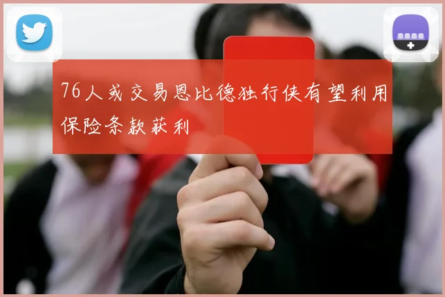 76人或交易恩比德独行侠有望利用保险条款获利